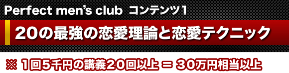 Perfect men's club　コンテンツ１ ２０の最強の恋愛理論と恋愛テクニック   ※　１回５千円の講義２０回以上＝３０万円相当以上
